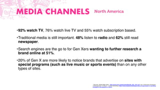 * Sources: Global Web Index - https://www.amic.media/media/ﬁles/ﬁle_352_1641.pdf, Gen X Marketing Strategies:
A Demographic “In Bloom” - Eclipse Marketing (https://www.eclipsemarketingservices.com/generation-x-marketing-
strategies-a-demographic-in-bloom
MEDIA CHANNELS
•92% watch TV, 76% watch live TV and 55% watch subscription based.
•Traditional media is still important. 48% listen to radio and 62% still read
newspaper.
•Search engines are the go to for Gen Xers wanting to further research a
brand online at 51%.
•20% of Gen X are more likely to notice brands that advertise on sites with
special programs (such as live music or sports events) than on any other
types of sites.
North America
 