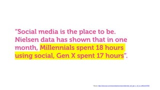 “Social media is the place to be.
Nielsen data has shown that in one
month, Millennials spent 18 hours
using social, Gen X spent 17 hours”.
* Source: https://www.warc.com/newsandopinion/news/millennials_and_gen_x_not_so_different/37932
 