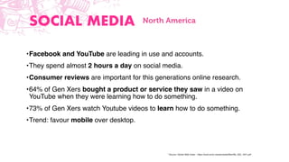 * Source: Global Web Index - https://www.amic.media/media/ﬁles/ﬁle_352_1641.pdf
SOCIAL MEDIA
•Facebook and YouTube are leading in use and accounts.
•They spend almost 2 hours a day on social media.
•Consumer reviews are important for this generations online research.
•64% of Gen Xers bought a product or service they saw in a video on
YouTube when they were learning how to do something.
•73% of Gen Xers watch Youtube videos to learn how to do something.
•Trend: favour mobile over desktop.
North America
 