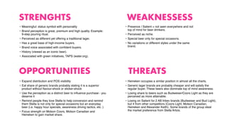 STRENGHTS
OPPORTUNITIES
WEAKNESSESS
THREATS
• Meaningful: status symbol with personality
• Brand perception is great, premium and high quality. Example:
9-step pouring ritual.
• Perceived as different yet offering a traditional lager.
• Has a great base of high-income buyers.
• Brand voice associated with conﬁdent buyers.
• History (viewed as an iconic beer).
• Associated with green initiatives, TAPS (water.org).
• Presence / Salient = not seen everywhere and not
top of mind for beer drinkers.
• Perceived as niche.
• Special beer only for special occasions.
• No variations or different styles under the same
brand.
• Expand distribution and POS visibility
• Eat share of generic brands probably stating it is a superior
product without ﬂavour-shock or sticker-shock
• Use the perception as a distinct beer to inﬂuence purchase - you
deserve it
• Remind people they love Stella to help conversion and remind
them Stella is not only for special occasions but an everyday
beer (i.e. happy hour specials, awareness driving tactics, etc. )
• Focus strength on Molson Coors, Molson Canadian and
Heineken to gain market share.
• Heineken occupies a similar position in almost all the charts.
• Generic lager brands are probably cheaper and will satisfy the
regular buyer. These beers also dominate top of mind awareness.
• Losing share to beers such as Budweiser/Coors Light as they are
perceived as more attainable.
• Losing on Salient for 2 AB Inbev brands (Budweiser and Bud Light),
but 4 from other competitors (Coors Light, Molson Canadian,
Heineken and Alexander Keith). Some brands of the group steal
the market preference from Stella Artois.
 