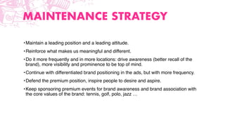 MAINTENANCE STRATEGY
•Maintain a leading position and a leading attitude.
•Reinforce what makes us meaningful and different.
•Do it more frequently and in more locations: drive awareness (better recall of the
brand), more visibility and prominence to be top of mind.
•Continue with differentiated brand positioning in the ads, but with more frequency.
•Defend the premium position, inspire people to desire and aspire.
•Keep sponsoring premium events for brand awareness and brand association with
the core values of the brand: tennis, golf, polo, jazz …
 