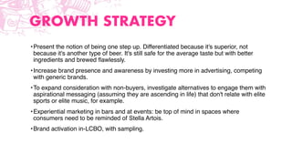 GROWTH STRATEGY
•Present the notion of being one step up. Differentiated because it's superior, not
because it's another type of beer. It's still safe for the average taste but with better
ingredients and brewed ﬂawlessly.
•Increase brand presence and awareness by investing more in advertising, competing
with generic brands.
•To expand consideration with non-buyers, investigate alternatives to engage them with
aspirational messaging (assuming they are ascending in life) that don't relate with elite
sports or elite music, for example.
•Experiential marketing in bars and at events: be top of mind in spaces where
consumers need to be reminded of Stella Artois.
•Brand activation in-LCBO, with sampling.
 
