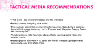 TACTICAL MEDIA RECOMMENDATIONS
•TV (6-9 pm) - 30s emotional message and 15s reminders.
•Radio (commute time going back home).
•Print, probably segmented premium lifestyle magazines. Opportunity to associate
brand with other premium/luxury brands. Example: Audi Magazine, Cooking Books
like “Mastering BBQ”
•Youtube quick pre-rolls, Facebook ads speciﬁcally targeting recipe videos and
upscale brands.
•Discrete product placement in TV series and movies to create a perception that
successful people drink Stella Artois.
 