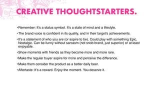 CREATIVE THOUGHTSTARTERS.
•Remember: It’s a status symbol. It’s a state of mind and a lifestyle.
•The brand voice is conﬁdent in its quality, and in their target's achievements.
•It's a statement of who you are (or aspire to be). Could play with something Epic,
Nostalgic. Can be funny without sarcasm (not snob brand, just superior) or at least
enjoyable.
•Show moments with friends as they become more and more rare.
•Make the regular buyer aspire for more and perceive the difference.
•Make them consider the product as a better daily beer.
•Aftertaste: It’s a reward. Enjoy the moment. You deserve it.
 