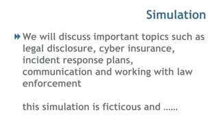 Simulation
We will discuss important topics such as
legal disclosure, cyber insurance,
incident response plans,
communication and working with law
enforcement
this simulation is ficticous and ……
 