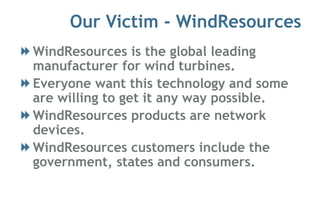 Our Victim - WindResources
WindResources is the global leading
manufacturer for wind turbines.
Everyone want this technology and some
are willing to get it any way possible.
WindResources products are network
devices.
WindResources customers include the
government, states and consumers.
 