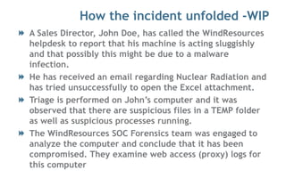 How the incident unfolded -WIP
A Sales Director, John Doe, has called the WindResources
helpdesk to report that his machine is acting sluggishly
and that possibly this might be due to a malware
infection.
He has received an email regarding Nuclear Radiation and
has tried unsuccessfully to open the Excel attachment.
Triage is performed on John’s computer and it was
observed that there are suspicious files in a TEMP folder
as well as suspicious processes running.
The WindResources SOC Forensics team was engaged to
analyze the computer and conclude that it has been
compromised. They examine web access (proxy) logs for
this computer
 