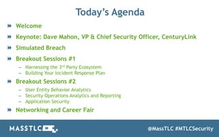 Welcome
Keynote: Dave Mahon, VP & Chief Security Officer, CenturyLink
Simulated Breach
Breakout Sessions #1
– Harnessing the 3rd Party Ecosystem
– Building Your Incident Response Plan
Breakout Sessions #2
– User Entity Behavior Analytics
– Security Operations Analytics and Reporting
– Application Security
Networking and Career Fair
Today’s Agenda
@MassTLC #MTLCSecurity
 