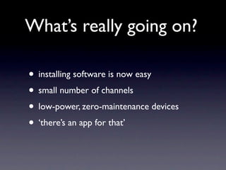 What’s really going on?

• installing software is now easy
• small number of channels
• low-power, zero-maintenance devices
• ‘there’s an app for that’
 