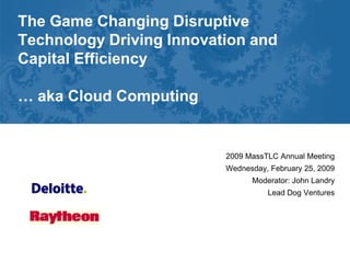 The Game Changing Disruptive
Technology Driving Innovation and
Capital Efficiency

… aka Cloud Computing


                          2009 MassTLC Annual Meeting
                          Wednesday, February 25, 2009
                                Moderator: John Landry
                                    Lead Dog Ventures
 