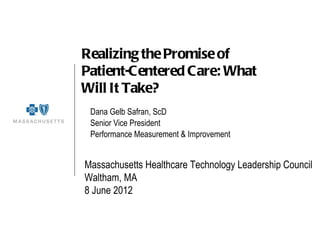 Realizing the Promise of
Patient-Centered Care: What
Will It Take?
 Dana Gelb Safran, ScD
 Senior Vice President
 Performance Measurement & Improvement


Massachusetts Healthcare Technology Leadership Council
Waltham, MA
8 June 2012
 