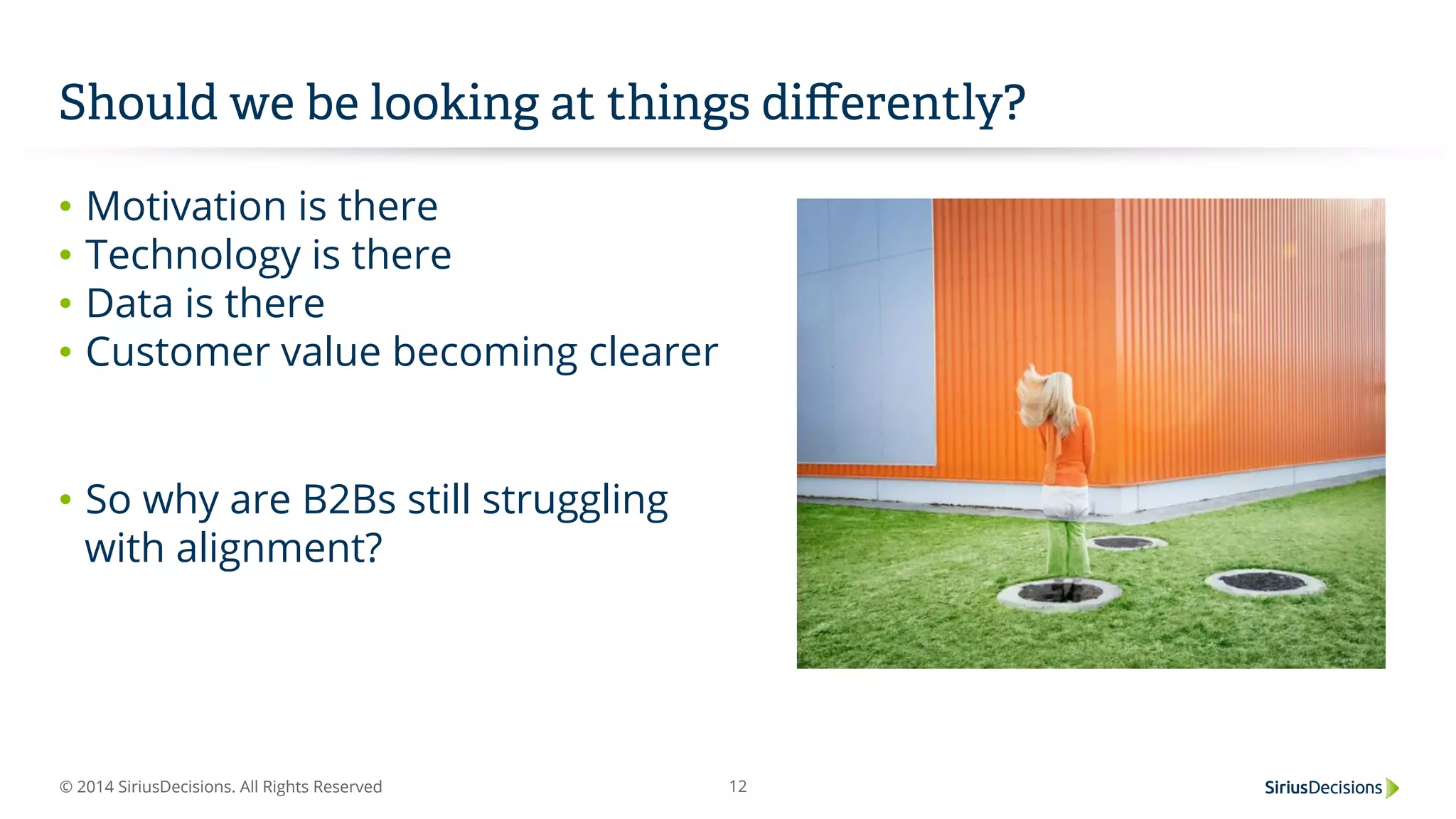 © 2014 SiriusDecisions. All Rights Reserved 12
Should we be looking at things diﬀerently?
•  Motivation is there
•  Technology is there
•  Data is there
•  Customer value becoming clearer
•  So why are B2Bs still struggling
with alignment?
 