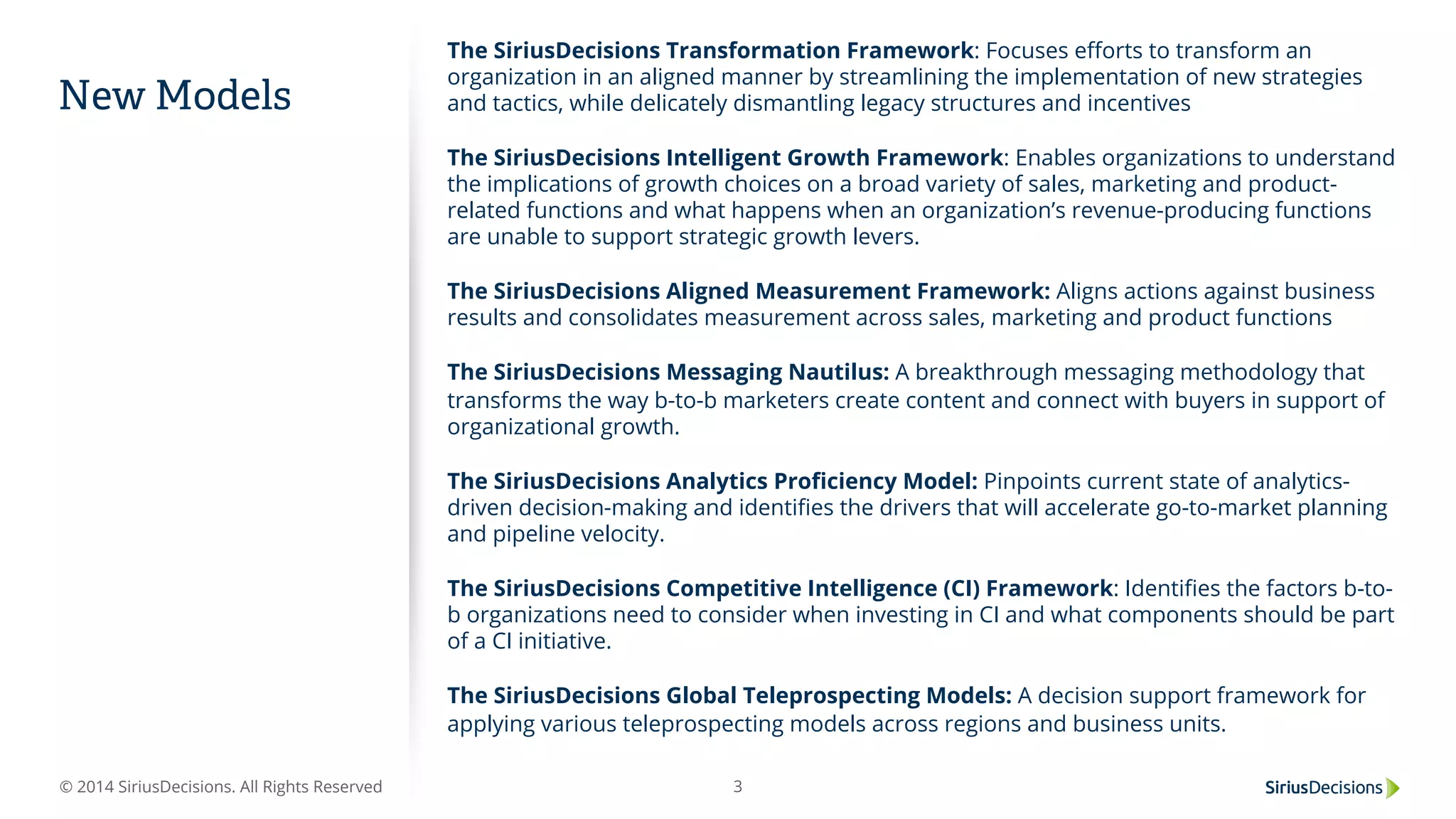 © 2014 SiriusDecisions. All Rights Reserved 3
New Models
The SiriusDecisions Transformation Framework: Focuses eﬀorts to transform an
organization in an aligned manner by streamlining the implementation of new strategies
and tactics, while delicately dismantling legacy structures and incentives
The SiriusDecisions Intelligent Growth Framework: Enables organizations to understand
the implications of growth choices on a broad variety of sales, marketing and product-
related functions and what happens when an organization’s revenue-producing functions
are unable to support strategic growth levers.
 
The SiriusDecisions Aligned Measurement Framework: Aligns actions against business
results and consolidates measurement across sales, marketing and product functions
 
The SiriusDecisions Messaging Nautilus: A breakthrough messaging methodology that
transforms the way b-to-b marketers create content and connect with buyers in support of
organizational growth.
 
The SiriusDecisions Analytics Proﬁciency Model: Pinpoints current state of analytics-
driven decision-making and identiﬁes the drivers that will accelerate go-to-market planning
and pipeline velocity.
 
The SiriusDecisions Competitive Intelligence (CI) Framework: Identiﬁes the factors b-to-
b organizations need to consider when investing in CI and what components should be part
of a CI initiative.
 
The SiriusDecisions Global Teleprospecting Models: A decision support framework for
applying various teleprospecting models across regions and business units.
 
 