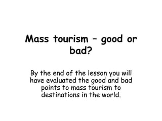 Mass tourism – good or bad? By the end of the lesson you will have evaluated the good and bad points to mass tourism to destinations in the world. 