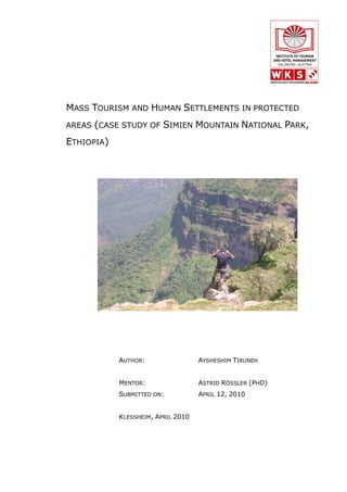 MASS TOURISM AND HUMAN SETTLEMENTS IN PROTECTED
AREAS (CASE STUDY OF     SIMIEN MOUNTAIN NATIONAL PARK,
ETHIOPIA)




            AUTHOR:                 AYSHESHIM TIRUNEH


            MENTOR:                 ASTRID RÖSSLER (PHD)
            SUBMITTED ON:           APRIL 12, 2010


            KLESSHEIM, APRIL 2010
 