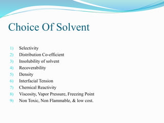 Choice Of Solvent
1) Selectivity
2) Distribution Co-efficient
3) Insolubility of solvent
4) Recoverability
5) Density
6) Interfacial Tension
7) Chemical Reactivity
8) Viscosity, Vapor Pressure, Freezing Point
9) Non Toxic, Non Flammable, & low cost.
 