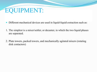 EQUIPMENT:
 Different mechanical devices are used in liquid-liquid extraction such as:
1. The simplest is a mixer/settler, or decanter, in which the two liquid phases
are separated.
2. Plate towers, packed towers, and mechanically agitated mixers (rotating
disk contactors)
 