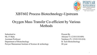 XBT602 Process Biotechnology-Upstream
Oxygen Mass Transfer Co-efficient by Various
Methods
1
Present By
Abirami V (121011101409)
Vaishnavi P ( 121011101434)
B. Tech Biotechnology
III year
Submitted to
Ms. P. Mala
Assistant Professor
Department of Biotechnology
Periyar Maniammai Institute of Science & technology
 