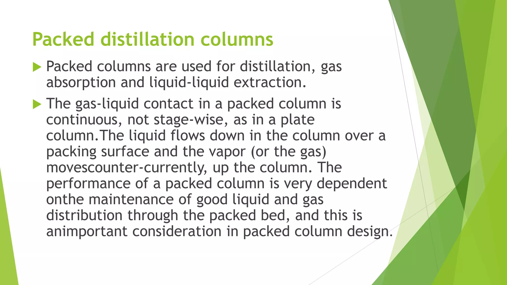 Packed distillation columns 
 Packed columns are used for distillation, gas 
absorption and liquid-liquid extraction. 
 The gas-liquid contact in a packed column is 
continuous, not stage-wise, as in a plate 
column.The liquid flows down in the column over a 
packing surface and the vapor (or the gas) 
movescounter-currently, up the column. The 
performance of a packed column is very dependent 
onthe maintenance of good liquid and gas 
distribution through the packed bed, and this is 
animportant consideration in packed column design. 
 