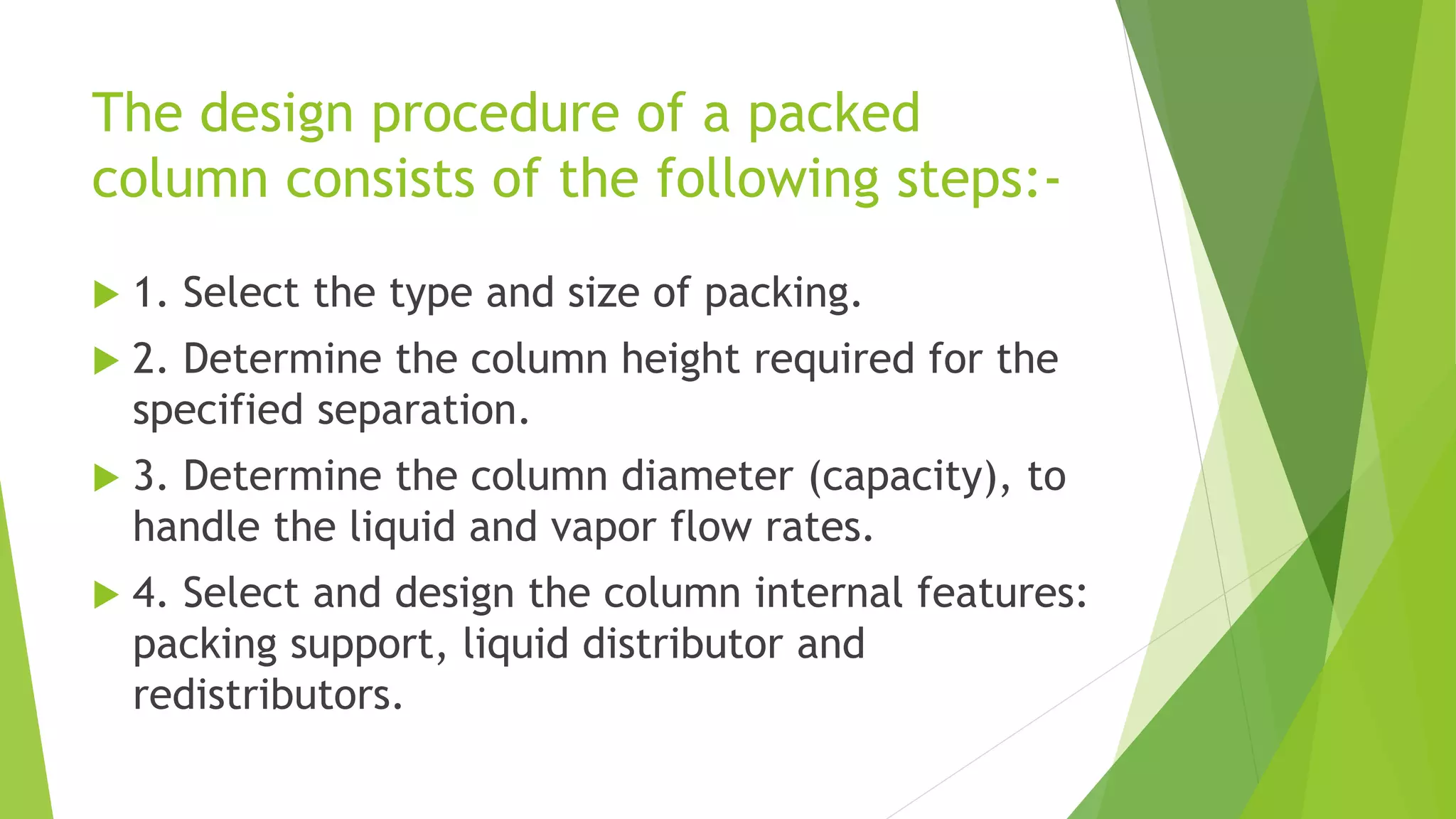 The design procedure of a packed 
column consists of the following steps:- 
 1. Select the type and size of packing. 
 2. Determine the column height required for the 
specified separation. 
 3. Determine the column diameter (capacity), to 
handle the liquid and vapor flow rates. 
 4. Select and design the column internal features: 
packing support, liquid distributor and 
redistributors. 
 