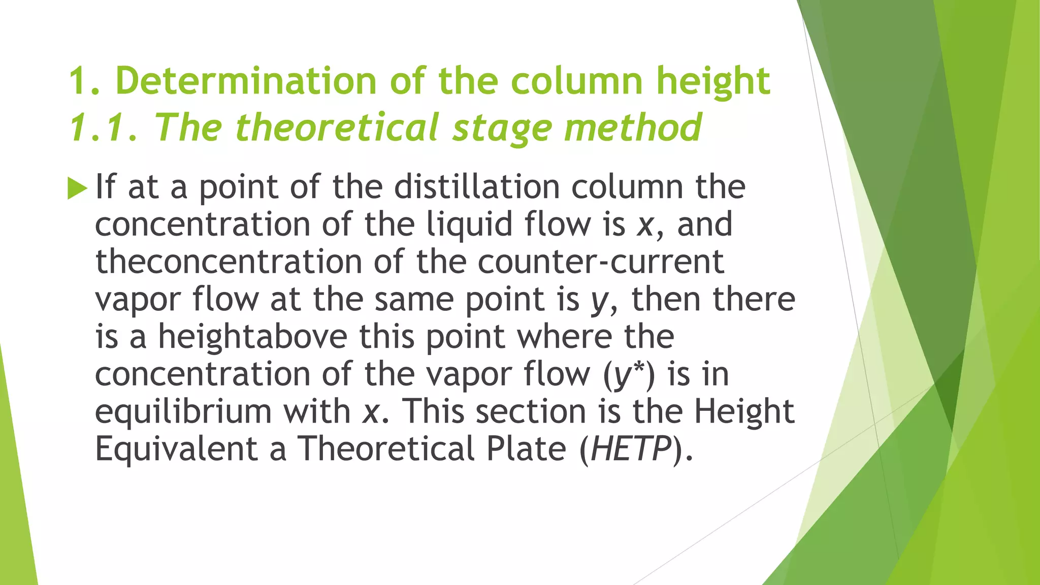 1. Determination of the column height 
1.1. The theoretical stage method 
 If at a point of the distillation column the 
concentration of the liquid flow is x, and 
theconcentration of the counter-current 
vapor flow at the same point is y, then there 
is a heightabove this point where the 
concentration of the vapor flow (y*) is in 
equilibrium with x. This section is the Height 
Equivalent a Theoretical Plate (HETP). 
 