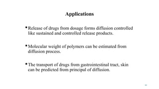 Applications
•Release of drugs from dosage forms diffusion controlled
like sustained and controlled release products.
•Molecular weight of polymers can be estimated from
diffusion process.
•The transport of drugs from gastrointestinal tract, skin
can be predicted from principal of diffusion.
20
 