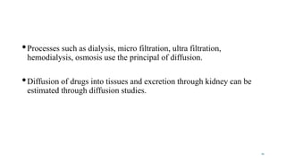 •Processes such as dialysis, micro filtration, ultra filtration,
hemodialysis, osmosis use the principal of diffusion.
•Diffusion of drugs into tissues and excretion through kidney can be
estimated through diffusion studies.
21
 
