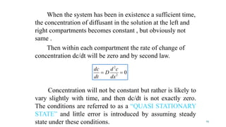 When the system has been in existence a sufficient time,
the concentration of diffusant in the solution at the left and
right compartments becomes constant , but obviously not
same .
Then within each compartment the rate of change of
concentration dc/dt will be zero and by second law.
Concentration will not be constant but rather is likely to
vary slightly with time, and then dc/dt is not exactly zero.
The conditions are referred to as a “QUASI STATIONARY
STATE” and little error is introduced by assuming steady
state under these conditions.
02
2

dx
cd
D
dt
dc
25
 