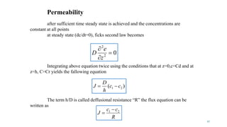 02
2



z
e
D
R
cc
J 21 

)( 21 cc
h
D
J 
The term h/D is called deffusional resistance “R” the flux equation can be
written as
Integrating above equation twice using the conditions that at z=0,c=Cd and at
z=h, C=Cr yields the fallowing equation
after sufficient time steady state is achieved and the concentrations are
constant at all points
at steady state (dc/dt=0), ficks second law becomes
27
Permeability
 