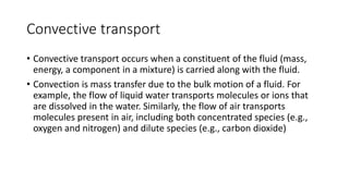 Convective transport
• Convective transport occurs when a constituent of the fluid (mass,
energy, a component in a mixture) is carried along with the fluid.
• Convection is mass transfer due to the bulk motion of a fluid. For
example, the flow of liquid water transports molecules or ions that
are dissolved in the water. Similarly, the flow of air transports
molecules present in air, including both concentrated species (e.g.,
oxygen and nitrogen) and dilute species (e.g., carbon dioxide)
 