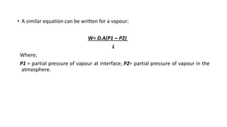 • A similar equation can be written for a vapour:
W= D.A(P1 – P2)
L
Where;
P1 = partial pressure of vapour at interface; P2= partial pressure of vapour in the
atmosphere.
 