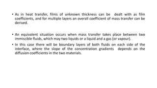 • As in heat transfer, films of unknown thickness can be dealt with as film
coefficients, and for multiple layers an overall coefficient of mass transfer can be
derived.
• An equivalent situation occurs when mass transfer takes place between two
immiscible fluids, which may two liquids or a liquid and a gas (or vapour).
• In this case there will be boundary layers of both fluids on each side of the
interface, where the slope of the concentration gradients depends on the
diffusion coefficients in the two materials.
 