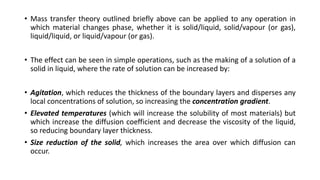• Mass transfer theory outlined briefly above can be applied to any operation in
which material changes phase, whether it is solid/liquid, solid/vapour (or gas),
liquid/liquid, or liquid/vapour (or gas).
• The effect can be seen in simple operations, such as the making of a solution of a
solid in liquid, where the rate of solution can be increased by:
• Agitation, which reduces the thickness of the boundary layers and disperses any
local concentrations of solution, so increasing the concentration gradient.
• Elevated temperatures (which will increase the solubility of most materials) but
which increase the diffusion coefficient and decrease the viscosity of the liquid,
so reducing boundary layer thickness.
• Size reduction of the solid, which increases the area over which diffusion can
occur.
 
