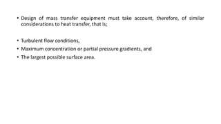 • Design of mass transfer equipment must take account, therefore, of similar
considerations to heat transfer, that is;
• Turbulent flow conditions,
• Maximum concentration or partial pressure gradients, and
• The largest possible surface area.
 