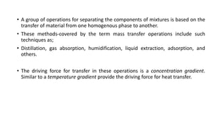 • A group of operations for separating the components of mixtures is based on the
transfer of material from one homogenous phase to another.
• These methods-covered by the term mass transfer operations include such
techniques as;
• Distillation, gas absorption, humidification, liquid extraction, adsorption, and
others.
• The driving force for transfer in these operations is a concentration gradient.
Similar to a temperature gradient provide the driving force for heat transfer.
 