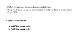 • Do Not confuse mass transfer with movement of mass.
• There must be a change in concentration in order to have a mass transfer
phenomena.
• Types of Mass Transfer
A- Solid/fluid mass transfer
B- Fluid/fluid mass transfer
 