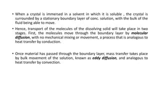 • When a crystal is immersed in a solvent in which it is soluble , the crystal is
surrounded by a stationary boundary layer of conc. solution, with the bulk of the
fluid being able to move.
• Hence, transport of the molecules of the dissolving solid will take place in two
stages. First, the molecules move through the boundary layer by molecular
diffusion, with no mechanical mixing or movement, a process that is analogous to
heat transfer by conduction.
• Once material has passed through the boundary layer, mass transfer takes place
by bulk movement of the solution, known as eddy diffusion, and analogous to
heat transfer by convection.
 