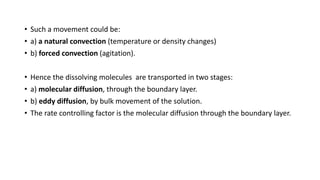 • Such a movement could be:
• a) a natural convection (temperature or density changes)
• b) forced convection (agitation).
• Hence the dissolving molecules are transported in two stages:
• a) molecular diffusion, through the boundary layer.
• b) eddy diffusion, by bulk movement of the solution.
• The rate controlling factor is the molecular diffusion through the boundary layer.
 