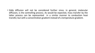 • Eddy diffusion will not be considered further since, in general, molecular
diffusion, is the controlling process. As would be expected, mass transfer by the
latter process can be represented in a similar manner to conduction heat
transfer, but with a concentration gradient instead of a temperature gradient.
 