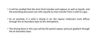 • It will be recalled that the term fluid includes and vapours as well as liquids. and
the preceding discussion can refer equally to mass transfer from a solid to a gas.
• As an example, if a solid is drying in air, the vapour molecules must diffuse
through the air boundary layer to the atmosphere.
• The driving force in this case will be the partial vapour pressure gradient through
the air boundary layer.
 