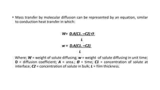 • Mass transfer by molecular diffusion can be represented by an equation, similar
to conduction heat transfer in which:
W= D.A(C1. –C2) Ө
L
w = D.A(C1. –C2)
L
Where; W = weight of solute diffusing; w = weight ·of solute diffusing in unit time;
D = diffusion coefficient; A = area.; Ө = time; C1 = concentration of solute at
interface; C2 = concentration of solute in bulk; L = film thickness.
 