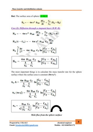 Mass transfer and distillation column
9
Prepared by: F.R.ALI chemical engineer
Email: fetouhreda1000@gmail.com Mobile: +02 01069561172
But: The surface area of sphere=A=4π r2
Case (I): Diffusion through a stagnant layer (𝐍 𝐁=𝟎):
The most important things is to calculate the mass transfer rate for the sphere
surface where the surface area is constant (𝟒𝛑 𝐫𝟎𝟐):
Mole flux from the sphere surface
 