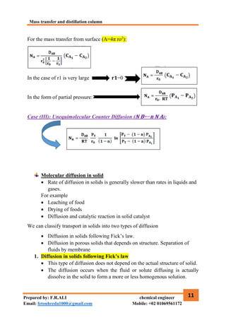 Mass transfer and distillation column
11
Prepared by: F.R.ALI chemical engineer
Email: fetouhreda1000@gmail.com Mobile: +02 01069561172
For the mass transfer from surface (A=4π ro2
):
In the case of r1 is very large 𝐫𝟏=0
In the form of partial pressure:
Case (III): Unequimolecular Counter Diffusion (𝐍 𝐁=−𝐧 𝐍 𝐀):
Molecular diffusion in solid
 Rate of diffusion in solids is generally slower than rates in liquids and
gases.
For example
 Leaching of food
 Drying of foods
 Diffusion and catalytic reaction in solid catalyst
We can classify transport in solids into two types of diffusion
 Diffusion in solids following Fick’s law.
 Diffusion in porous solids that depends on structure. Separation of
fluids by membrane
1. Diffusion in solids following Fick’s law
 This type of diffusion does not depend on the actual structure of solid.
 The diffusion occurs when the fluid or solute diffusing is actually
dissolve in the solid to form a more or less homogenous solution.
 