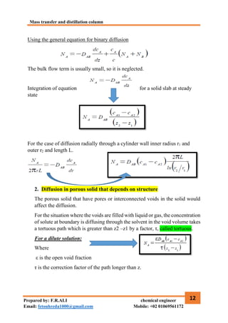 Mass transfer and distillation column
12
Prepared by: F.R.ALI chemical engineer
Email: fetouhreda1000@gmail.com Mobile: +02 01069561172
Using the general equation for binary diffusion
The bulk flow term is usually small, so it is neglected.
Integration of equation for a solid slab at steady
state
For the case of diffusion radially through a cylinder wall inner radius r1 and
outer r2 and length L.
2. Diffusion in porous solid that depends on structure
The porous solid that have pores or interconnected voids in the solid would
affect the diffusion.
For the situation where the voids are filled with liquid or gas, the concentration
of solute at boundary is diffusing through the solvent in the void volume takes
a tortuous path which is greater than z2 –z1 by a factor, τ, called tortuous.
For a dilute solution:
Where
ε is the open void fraction
τ is the correction factor of the path longer than z.
 