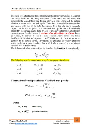 Mass transfer and distillation column
16
Prepared by: F.R.ALI chemical engineer
Email: fetouhreda1000@gmail.com Mobile: +02 01069561172
The work of Higbie laid the basis of the penetration theory in which it is assumed
that the eddies in the fluid bring an element of fluid to the interface where it is
exposed to the second phase for a definite interval of time, after which the surface
element is mixed with the bulk again. Thus, fluid whose initial composition
corresponds with that of the bulk fluid remote from the interface is suddenly
exposed to the second phase. It is assumed that equilibrium is immediately
attained by the surface layers, that a process of unsteady state molecular diffusion
then occurs and that the element is remixed after a fixed interval of time. In the
calculation, the depth of the liquid element is assumed to be infinite and this is
justifiable if the time of exposure is sufficiently short for penetration to be
confined to the surface layers. Throughout, the existence of velocity gradients
within the fluids is ignored and the fluid at all depths is assumed to be moving at
the same rate as the interface.
The diffusion of solute A away from the interface (y-direction) is thus given by:
The following boundary conditions apply for the penetration theory:
The mass transfer rate per unit area of surface is then given by:
 