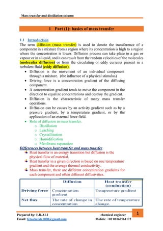 Mass transfer and distillation column
1
Prepared by: F.R.ALI chemical engineer
Email: fetouhreda1000@gmail.com Mobile: +02 01069561172
1 Part (1): basics of mass transfer
1.1 Introduction
The term diffusion (mass transfer) is used to denote the transference of a
component in a mixture from a region where its concentration is high to a region
where the concentration is lower. Diffusion process can take place in a gas or
vapour or in a liquid, and it can result from the random velocities of the molecules
(molecular diffusion) or from the circulating or eddy currents present in a
turbulent fluid (eddy diffusion).
 Diffusion is the movement of an individual component
through a mixture. (the influence of a physical stimulus)
 Driving force is a concentration gradient of the diffusing
component.
 A concentration gradient tends to move the component in the
direction to equalize concentrations and destroy the gradient.
 Diffusion is the characteristic of many mass transfer
operations.
 Diffusion can be causes by an activity gradient such as by a
pressure gradient, by a temperature gradient, or by the
application of an external force field.
 Role of diffusion in mass transfer.
o Distillation
o Leaching
o Crystallization
o Humidification
o Membrane separation
Differences between heat transfer and mass transfer
Heat transfer is an energy transition but diffusion is the
physical flow of material.
Heat transfer in a given direction is based on one temperature
gradient and the average thermal conductivity.
Mass transfer, there are different concentration gradients for
each component and often different diffusivities.
 