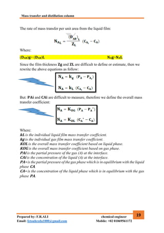 Mass transfer and distillation column
19
Prepared by: F.R.ALI chemical engineer
Email: fetouhreda1000@gmail.com Mobile: +02 01069561172
The rate of mass transfer per unit area from the liquid film:
Where:
(𝐃𝐀𝐁)𝐠= (𝐃𝐀𝐁)𝐋 𝐍𝐀𝐠=𝐍𝐀𝐋
Since the film thickness 𝐙𝐠 and 𝐙𝐋 are difficult to define or estimate, then we
rewrite the above equations as follow:
But: 𝐏𝐀𝐢 and 𝐂𝐀𝐢 are difficult to measure, therefore we define the overall mass
transfer coefficient:
Where:
𝐤𝐋 is the individual liquid film mass transfer coefficient.
𝐤𝐠 is the individual gas film mass transfer coefficient.
𝐊𝐎𝐋 is the overall mass transfer coefficient based on liquid phase.
𝐊𝐎𝐆 is the overall mass transfer coefficient based on gas phase.
𝐏𝐀𝐢 is the partial pressure of the gas (A) at the interface.
𝐂𝐀𝐢 is the concentration of the liquid (A) at the interface.
𝐏𝐀∗ is the partial pressure of the gas phase which is in equilibrium with the liquid
phase 𝐂𝐀.
𝐂𝐀∗ is the concentration of the liquid phase which is in equilibrium with the gas
phase 𝐏𝐀.
 
