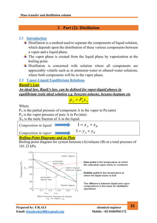 Mass transfer and distillation column
21
Prepared by: F.R.ALI chemical engineer
Email: fetouhreda1000@gmail.com Mobile: +02 01069561172
2 Part (2): Distillation
2.1 Introduction
Distillation is a method used to separate the components of liquid solution,
which depends upon the distribution of these various components between
a vapor and a liquid phase.
The vapor phase is created from the liquid phase by vaporization at the
boiling point.
Distillation is concerned with solution where all components are
appreciably volatile such as in ammonia-water or ethanol-water solutions,
where both components will be in the vapor phase.
2.2 Vapor-Liquid Equilibrium Relations
Raoult’s Law
An ideal law, Rault’s law, can be defined for vapor-liquid phases in
equilibrium (only ideal solution e.g. benzene-toluene, hexane-heptane etc
A
A
A x
P
p 
Where
PA is the partial pressure of component A in the vapor in Pa (atm)
PA is the vapor pressure of pure A in Pa (atm)
XA is the mole fraction of A in the liquid.
Composition in liquid: B
A x
x 

1
Composition in vapor: B
A y
y 

1
Boiling-Point Diagrams and xy Plots
Boiling-point diagram for system benzene (A)-toluene (B) at a total pressure of
101.32 kPa.
 
