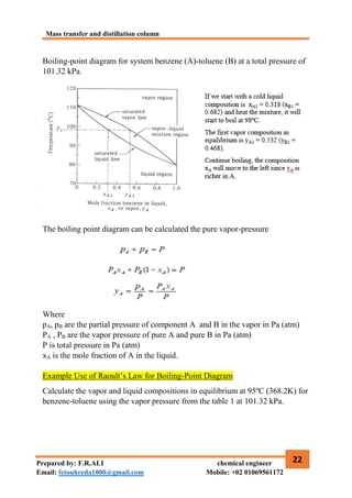Mass transfer and distillation column
22
Prepared by: F.R.ALI chemical engineer
Email: fetouhreda1000@gmail.com Mobile: +02 01069561172
Boiling-point diagram for system benzene (A)-toluene (B) at a total pressure of
101.32 kPa.
The boiling point diagram can be calculated the pure vapor-pressure
Where
pA, pB are the partial pressure of component A and B in the vapor in Pa (atm)
PA , PB are the vapor pressure of pure A and pure B in Pa (atm)
P is total pressure in Pa (atm)
xA is the mole fraction of A in the liquid.
Example Use of Raoult’s Law for Boiling-Point Diagram
Calculate the vapor and liquid compositions in equilibrium at 95ºC (368.2K) for
benzene-toluene using the vapor pressure from the table 1 at 101.32 kPa.
 