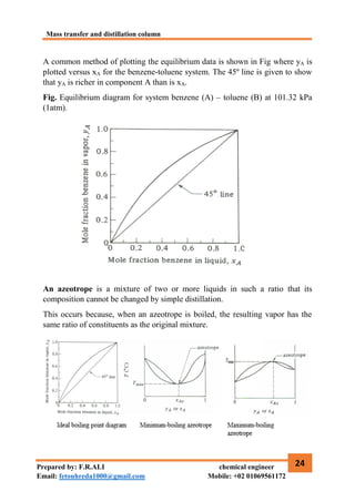 Mass transfer and distillation column
24
Prepared by: F.R.ALI chemical engineer
Email: fetouhreda1000@gmail.com Mobile: +02 01069561172
A common method of plotting the equilibrium data is shown in Fig where yA is
plotted versus xA for the benzene-toluene system. The 45º line is given to show
that yA is richer in component A than is xA.
Fig. Equilibrium diagram for system benzene (A) – toluene (B) at 101.32 kPa
(1atm).
An azeotrope is a mixture of two or more liquids in such a ratio that its
composition cannot be changed by simple distillation.
This occurs because, when an azeotrope is boiled, the resulting vapor has the
same ratio of constituents as the original mixture.
 